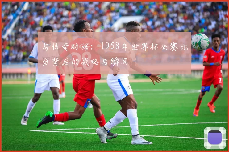 与传奇对话:1958年世界杯决赛比分背后的战略与瞬间