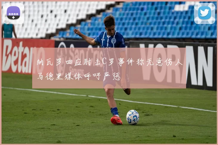 纳瓦罗回应肘击C罗事件称无意伤人马德里媒体呼吁严惩