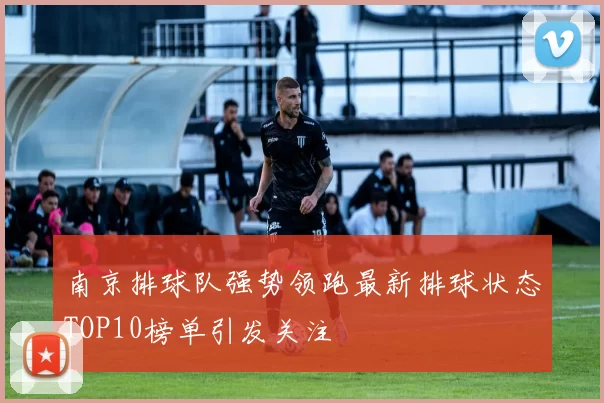 南京排球队强势领跑最新排球状态TOP10榜单引发关注