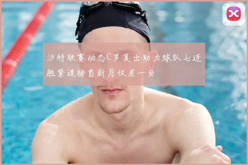 沙特联赛动态C罗复出助力球队七连胜紧追榜首新月仅差一分