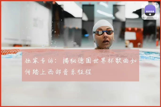 独家专访:揭秘德国世界杯歌曲如何踏上西部音乐征程