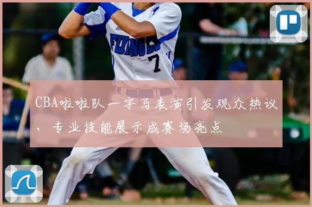 CBA啦啦队一字马表演引发观众热议,专业技能展示成赛场亮点