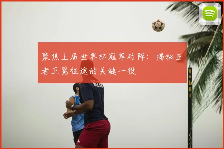 聚焦上届世界杯冠军对阵：揭秘王者卫冕征途的关键一役