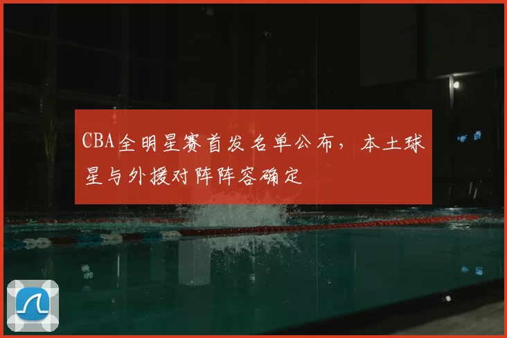 CBA全明星赛首发名单公布，本土球星与外援对阵阵容确定