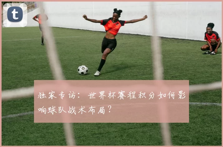 独家专访:世界杯赛程积分如何影响球队战术布局?