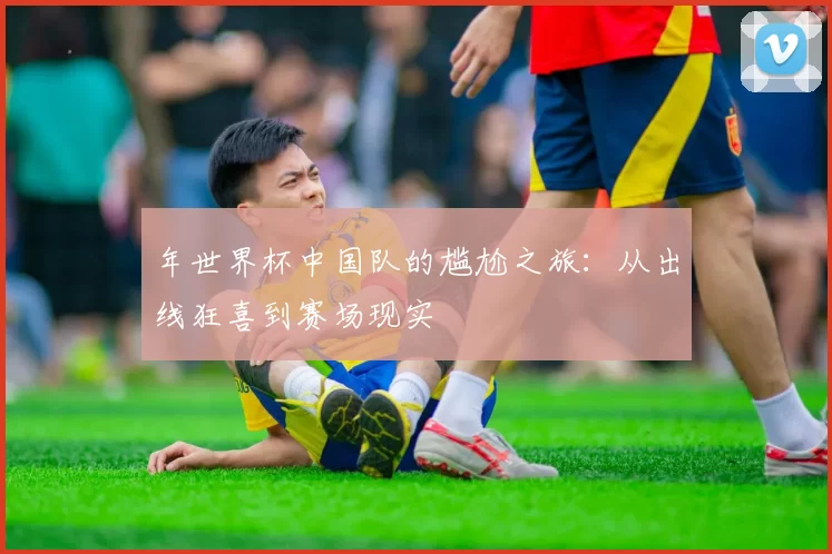 年世界杯中国队的尴尬之旅:从出线狂喜到赛场现实