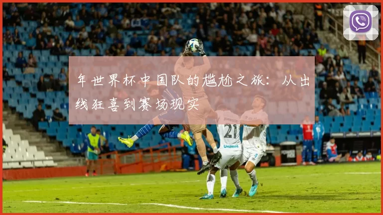 年世界杯中国队的尴尬之旅:从出线狂喜到赛场现实