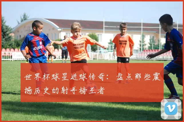 世界杯球星进球传奇：盘点那些震撼历史的射手榜王者