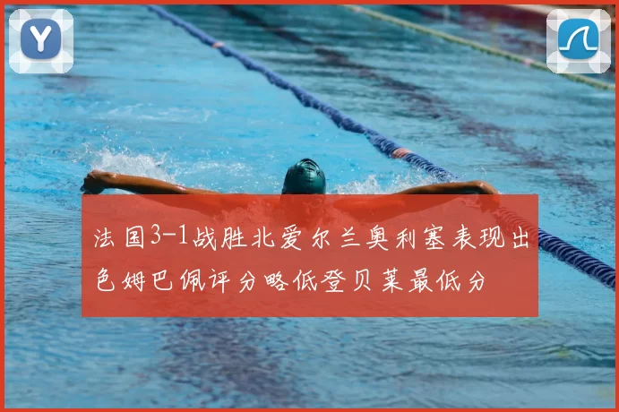 法国3-1战胜北爱尔兰奥利塞表现出色姆巴佩评分略低登贝莱最低分