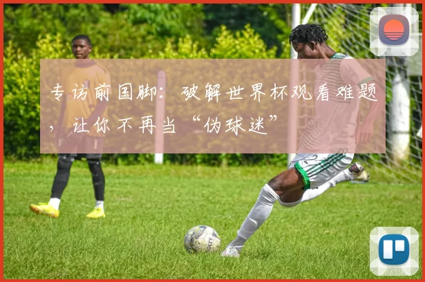 专访前国脚:破解世界杯观看难题,让你不再当“伪球迷”