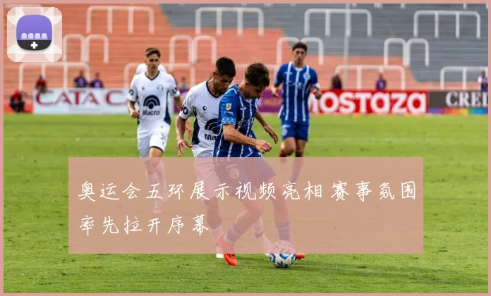 奥运会五环展示视频亮相 赛事氛围率先拉开序幕