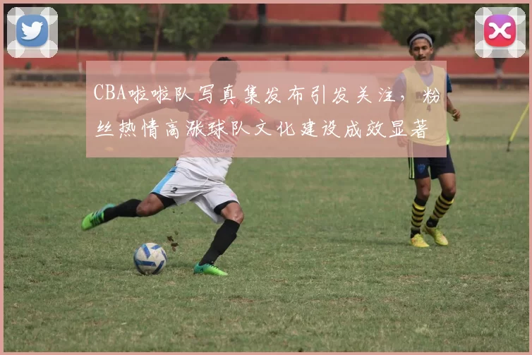 CBA啦啦队写真集发布引发关注，粉丝热情高涨球队文化建设成效显著