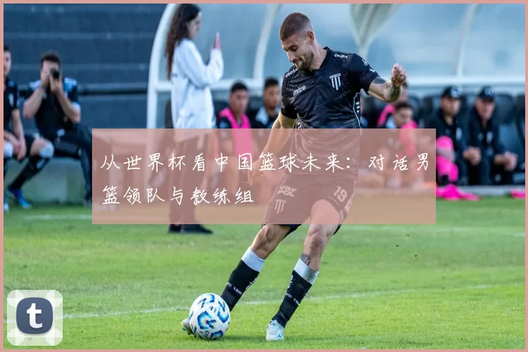 从世界杯看中国篮球未来：对话男篮领队与教练组