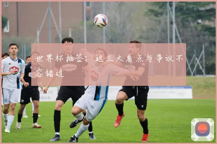世界杯抽签：这三大看点与争议不容错过