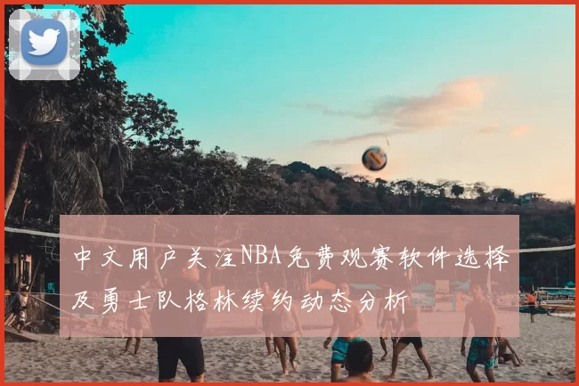 中文用户关注NBA免费观赛软件选择及勇士队格林续约动态分析
