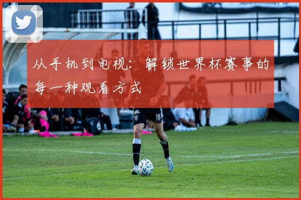 从手机到电视：解锁世界杯赛事的每一种观看方式