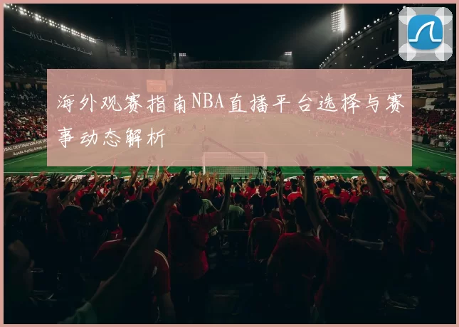 海外观赛指南NBA直播平台选择与赛事动态解析