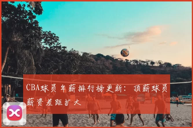 CBA球员年薪排行榜更新:顶薪球员薪资差距扩大