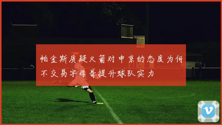 帕金斯质疑火箭对申京的态度为何不交易字母哥提升球队实力