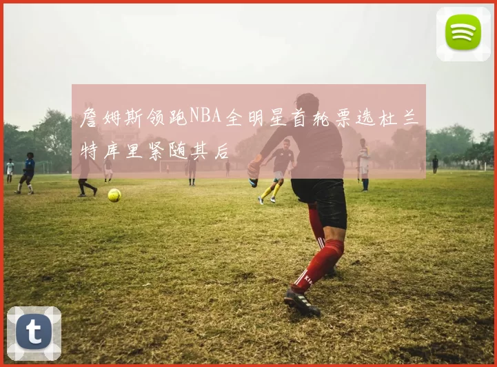 詹姆斯领跑NBA全明星首轮票选杜兰特库里紧随其后