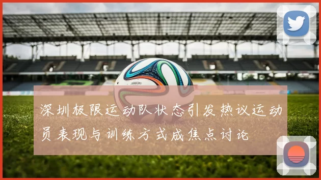 深圳极限运动队状态引发热议运动员表现与训练方式成焦点讨论
