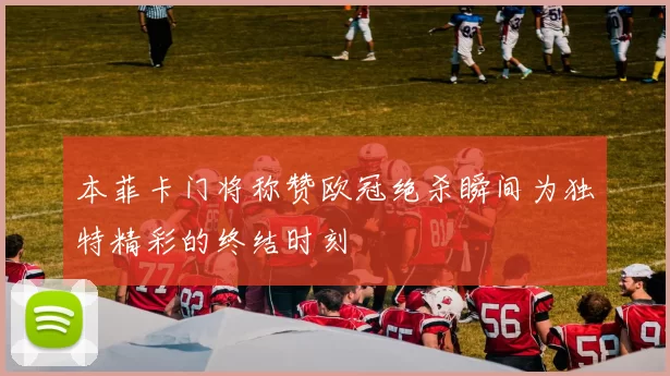 本菲卡门将称赞欧冠绝杀瞬间为独特精彩的终结时刻