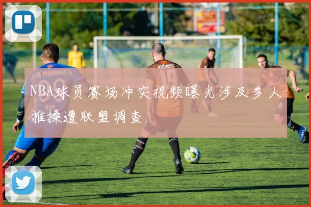 NBA球员赛场冲突视频曝光涉及多人推搡遭联盟调查
