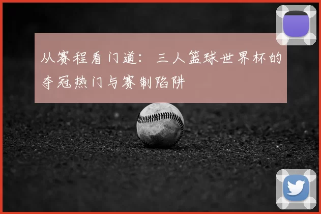 从赛程看门道：三人篮球世界杯的夺冠热门与赛制陷阱