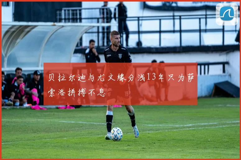 贝拉尔迪与尤文缘分浅13年只为萨索洛拼搏不息