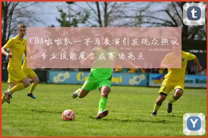 CBA啦啦队一字马表演引发观众热议,专业技能展示成赛场亮点