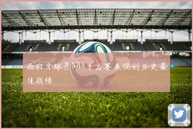 西班牙球员NBA季后赛表现创历史最佳战绩