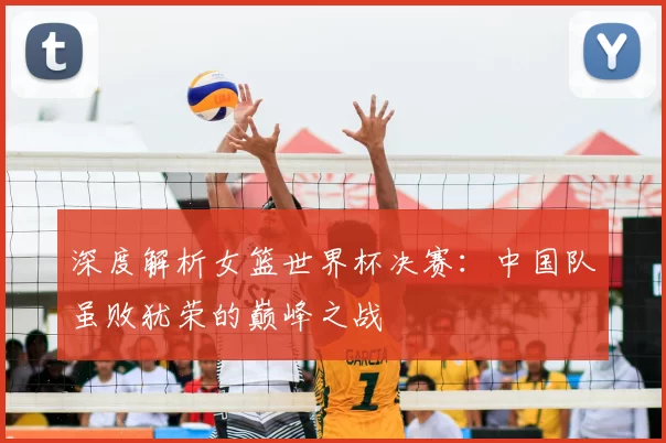 深度解析女篮世界杯决赛：中国队虽败犹荣的巅峰之战