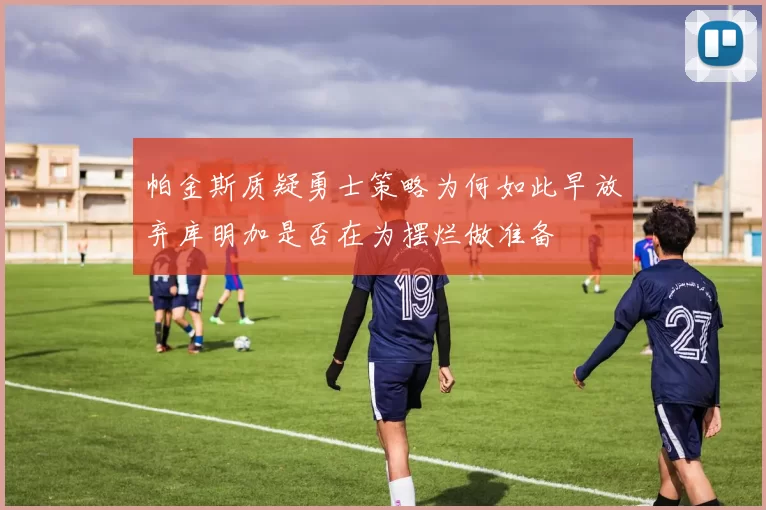 帕金斯质疑勇士策略为何如此早放弃库明加是否在为摆烂做准备