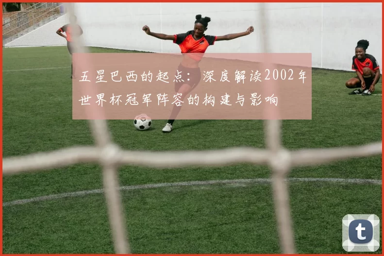 五星巴西的起点:深度解读2002年世界杯冠军阵容的构建与影响