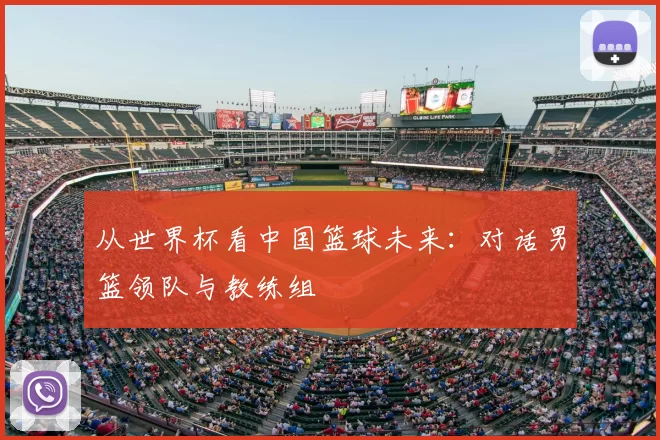 从世界杯看中国篮球未来：对话男篮领队与教练组