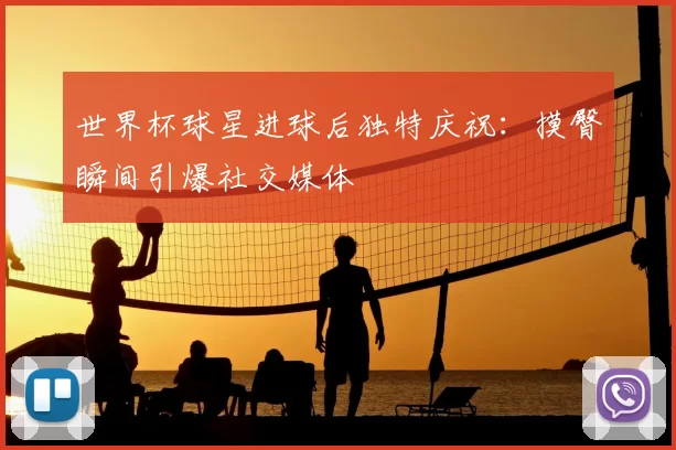 世界杯球星进球后独特庆祝：摸臀瞬间引爆社交媒体