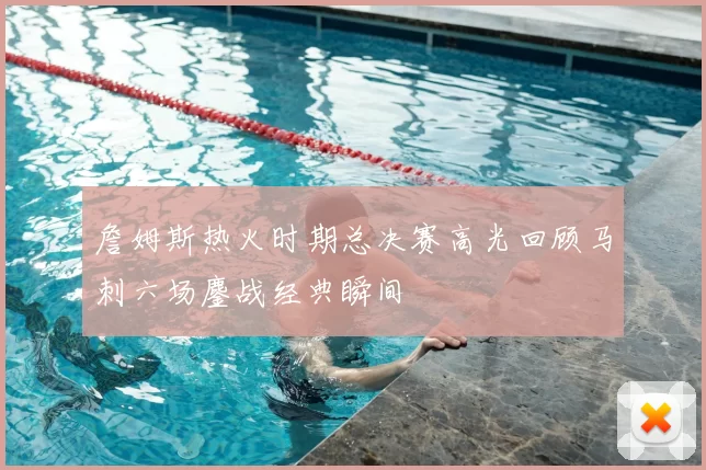 詹姆斯热火时期总决赛高光回顾马刺六场鏖战经典瞬间