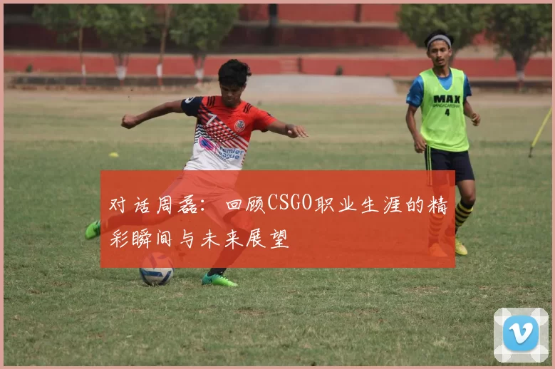 对话周磊：回顾CSGO职业生涯的精彩瞬间与未来展望