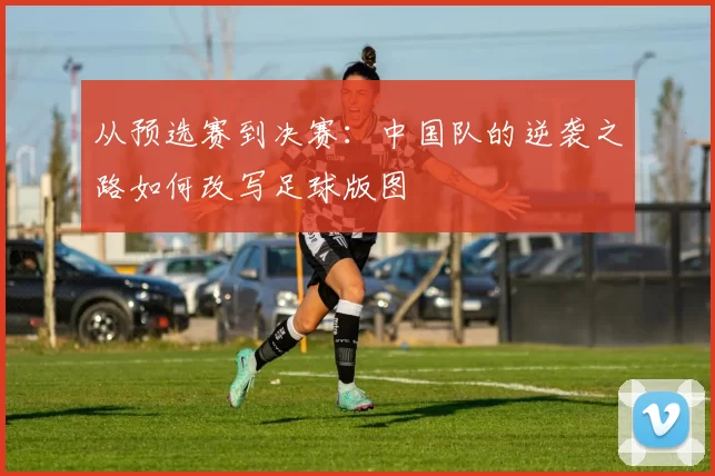 从预选赛到决赛:中国队的逆袭之路如何改写足球版图