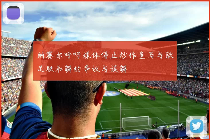 纳赛尔呼吁媒体停止炒作皇马与欧足联和解的争议与误解