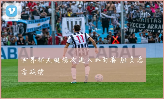 世界杯关键场次进入加时赛 胜负悬念延续