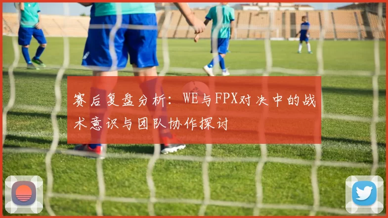 赛后复盘分析：WE与FPX对决中的战术意识与团队协作探讨
