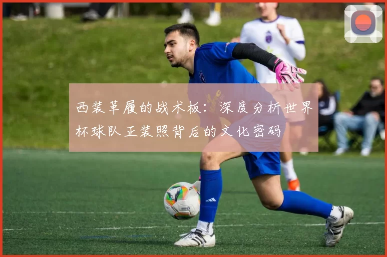 西装革履的战术板：深度分析世界杯球队正装照背后的文化密码