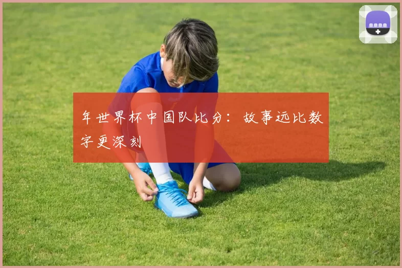 年世界杯中国队比分:故事远比数字更深刻