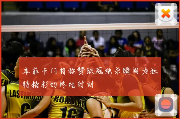 本菲卡门将称赞欧冠绝杀瞬间为独特精彩的终结时刻