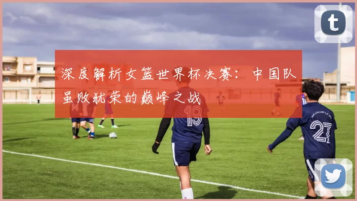 深度解析女篮世界杯决赛：中国队虽败犹荣的巅峰之战