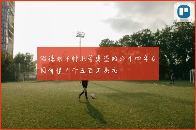 温德尔卡特七号秀签约公牛四年合同价值六千五百万美元