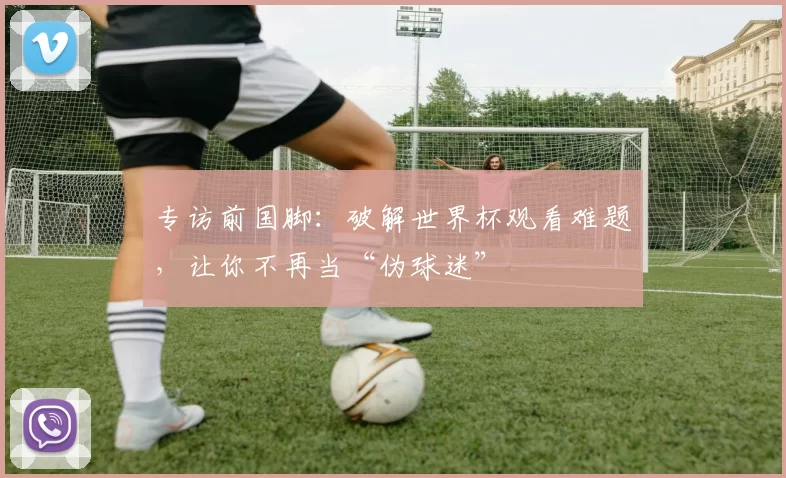 专访前国脚:破解世界杯观看难题,让你不再当“伪球迷”