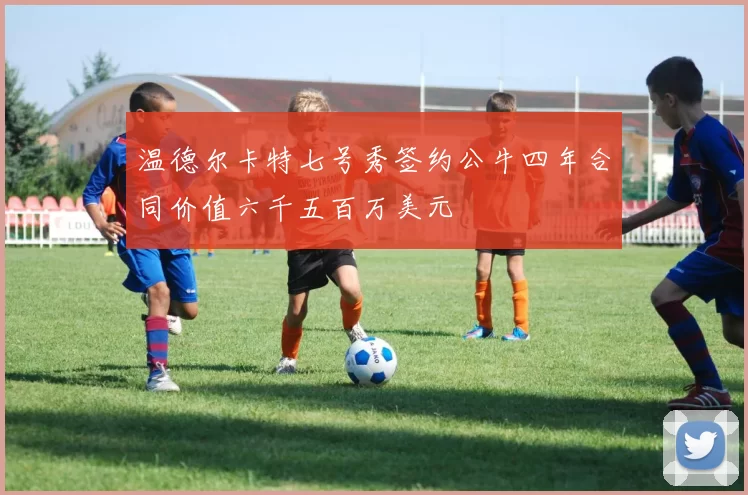 温德尔卡特七号秀签约公牛四年合同价值六千五百万美元