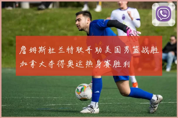 詹姆斯杜兰特联手助美国男篮战胜加拿大夺得奥运热身赛胜利